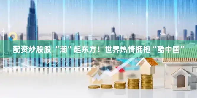 配资炒股股 “潮”起东方！世界热情拥抱“酷中国”