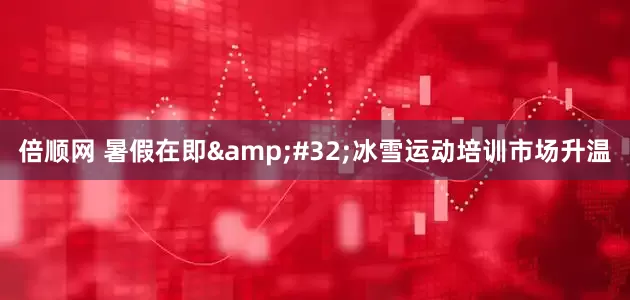 倍顺网 暑假在即&#32;冰雪运动培训市场升温