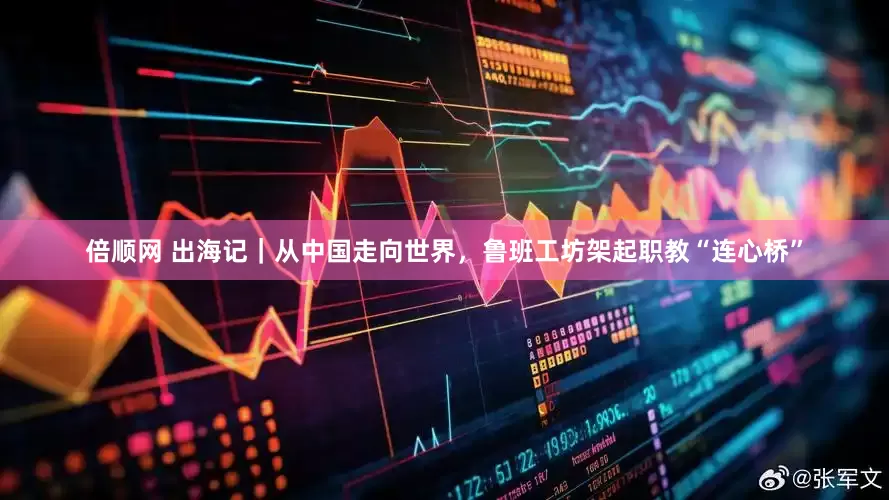 倍顺网 出海记｜从中国走向世界，鲁班工坊架起职教“连心桥”