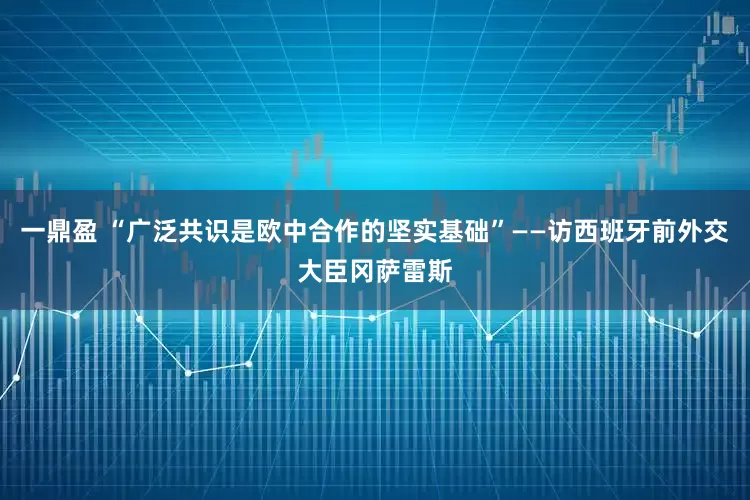 一鼎盈 “广泛共识是欧中合作的坚实基础”——访西班牙前外交大臣冈萨雷斯
