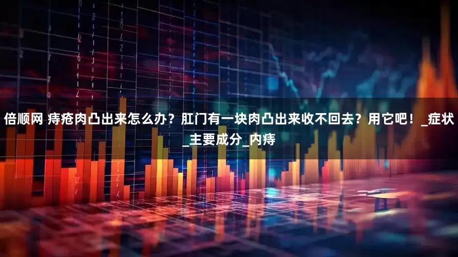 倍顺网 痔疮肉凸出来怎么办？肛门有一块肉凸出来收不回去？用它吧！_症状_主要成分_内痔
