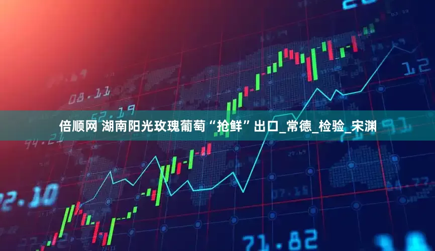 倍顺网 湖南阳光玫瑰葡萄“抢鲜”出口_常德_检验_宋渊