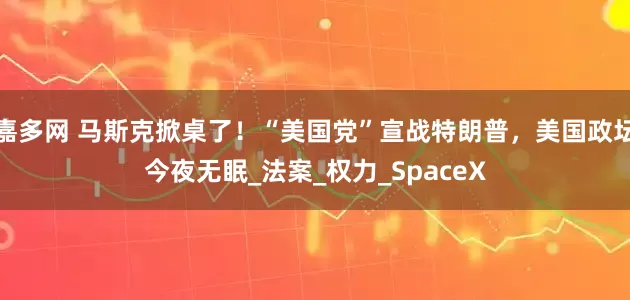 嘉多网 马斯克掀桌了！“美国党”宣战特朗普，美国政坛今夜无眠_法案_权力_SpaceX