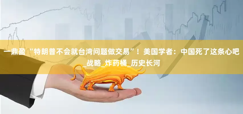 一鼎盈 “特朗普不会就台湾问题做交易”！美国学者：中国死了这条心吧_战略_炸药桶_历史长河