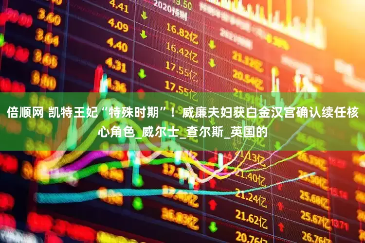倍顺网 凯特王妃“特殊时期”！威廉夫妇获白金汉宫确认续任核心角色_威尔士_查尔斯_英国的