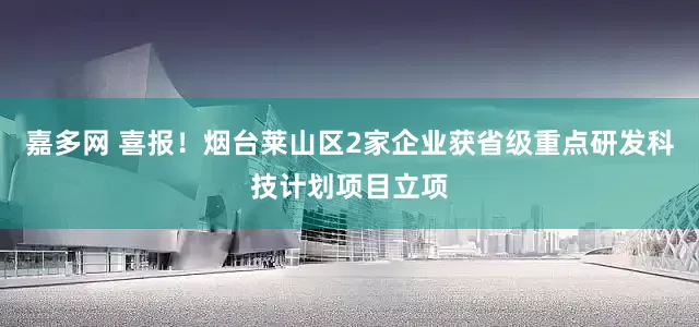 嘉多网 喜报！烟台莱山区2家企业获省级重点研发科技计划项目立项
