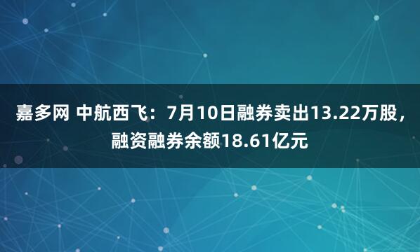 嘉多网 中航西飞：7月10日融券卖出13.22万股，融资融券余额18.61亿元