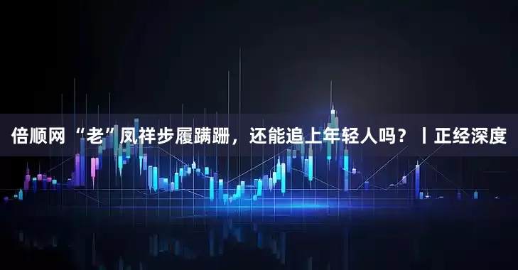倍顺网 “老”凤祥步履蹒跚，还能追上年轻人吗？丨正经深度