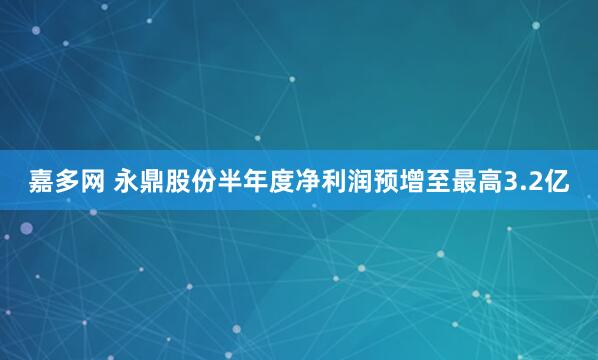 嘉多网 永鼎股份半年度净利润预增至最高3.2亿