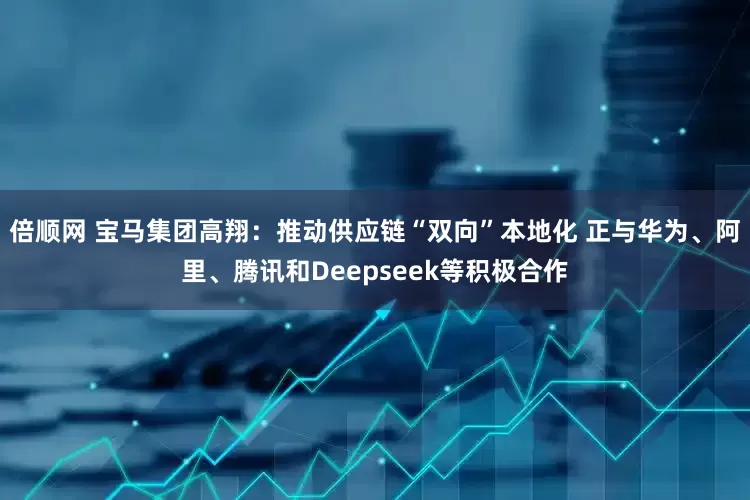 倍顺网 宝马集团高翔：推动供应链“双向”本地化 正与华为、阿里、腾讯和Deepseek等积极合作
