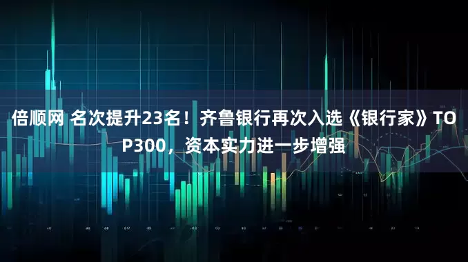 倍顺网 名次提升23名！齐鲁银行再次入选《银行家》TOP300，资本实力进一步增强