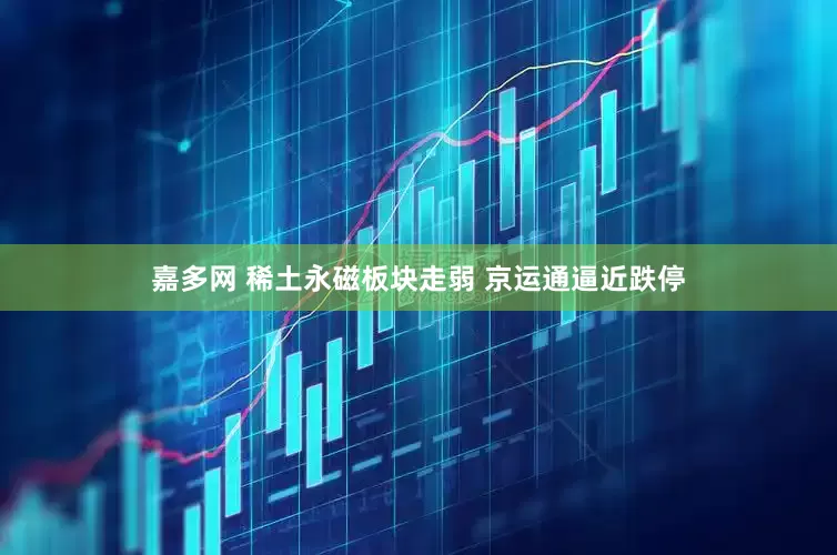 嘉多网 稀土永磁板块走弱 京运通逼近跌停