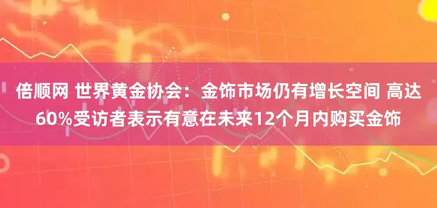倍顺网 世界黄金协会：金饰市场仍有增长空间 高达60%受访者表示有意在未来12个月内购买金饰