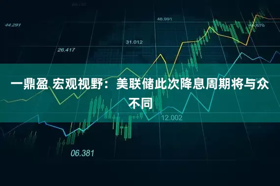 一鼎盈 宏观视野：美联储此次降息周期将与众不同