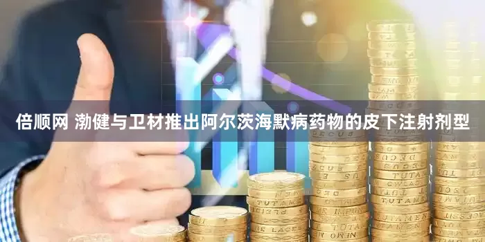 倍顺网 渤健与卫材推出阿尔茨海默病药物的皮下注射剂型