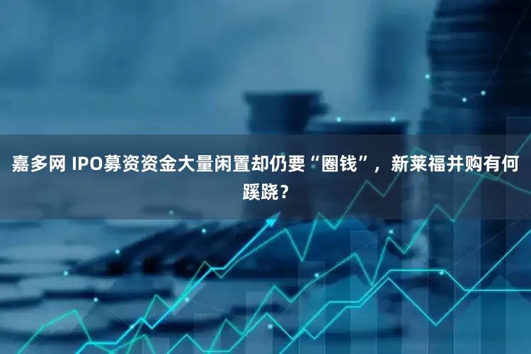 嘉多网 IPO募资资金大量闲置却仍要“圈钱”，新莱福并购有何蹊跷？