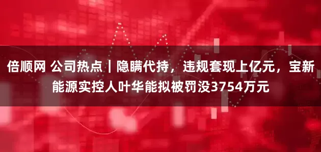 倍顺网 公司热点｜隐瞒代持，违规套现上亿元，宝新能源实控人叶华能拟被罚没3754万元