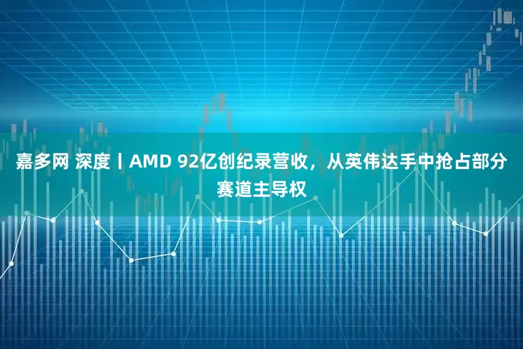 嘉多网 深度丨AMD 92亿创纪录营收，从英伟达手中抢占部分赛道主导权